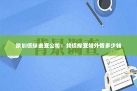 深圳侦探调查公司：找侦探查婚外情多少钱