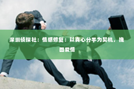 深圳侦探社：情感修复：以真心分手为契机，挽回爱情