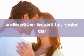 深圳侦探调查公司：如何重拾前夫心，化解离婚危机？