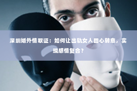 深圳婚外情取证：如何让出轨女人回心转意，实现感情复合？