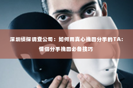 深圳侦探调查公司：如何用真心挽回分手的TA：情侣分手挽回必备技巧