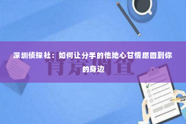 深圳侦探社：如何让分手的他她心甘情愿回到你的身边