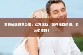 深圳侦探调查公司：女方出轨，如何挽回婚姻，老公知情吗？