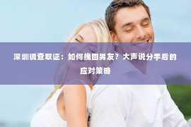 深圳调查取证：如何挽回男友？大声说分手后的应对策略