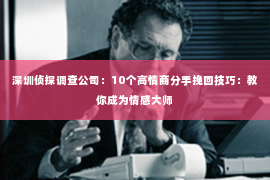 深圳侦探调查公司：10个高情商分手挽回技巧：教你成为情感大师