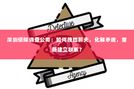 深圳侦探调查公司：如何挽回前夫，化解矛盾，重新建立联系？