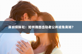 深圳侦探社：如何挽回出轨老公并避免离婚？