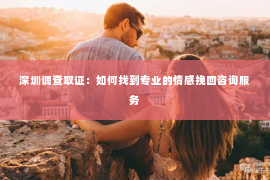 深圳调查取证：如何找到专业的情感挽回咨询服务