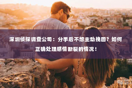 深圳侦探调查公司：分手后不想主动挽回？如何正确处理感情断裂的情况！