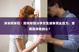 深圳侦探社：如何帮助分手女生缓解就业压力，重新赢得她的心？