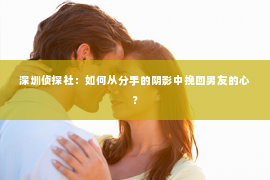 深圳侦探社：如何从分手的阴影中挽回男友的心？