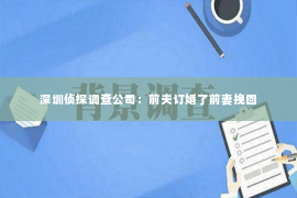 深圳侦探调查公司：前夫订婚了前妻挽回