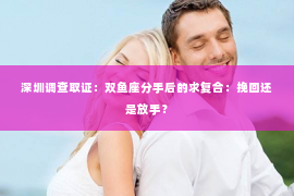 深圳调查取证：双鱼座分手后的求复合：挽回还是放手？