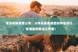 深圳侦探调查公司：分手后最难挽回的等级排行，想挽回别做这三件事！