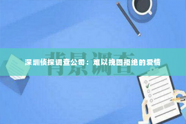 深圳侦探调查公司：难以挽回拒绝的爱情