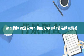 深圳侦探调查公司：挽回分手哪好请选梦聚情感