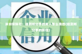 深圳侦探社：遇到刚分手的男人怎么挽回(碰到刚分手的前任)