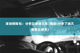 深圳侦探社：分手以後很久怎麼挽回(分手了很久要怎么聊天)