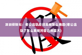 深圳侦探社：老公出轨后说离婚怎么挽回(老公出轨了怎么离婚对自己利益大)