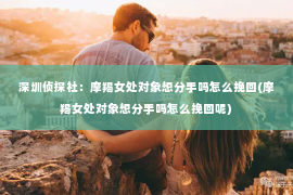 深圳侦探社：摩羯女处对象想分手吗怎么挽回(摩羯女处对象想分手吗怎么挽回呢)