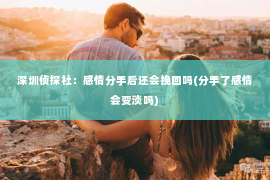 深圳侦探社：感情分手后还会挽回吗(分手了感情会变淡吗)