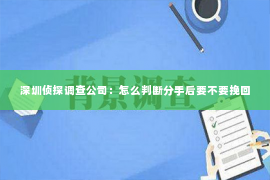 深圳侦探调查公司：怎么判断分手后要不要挽回