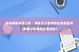 深圳侦探调查公司：异地恋分手挽回女朋友技术(异地分手挽回女友的话)