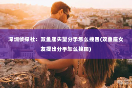 深圳侦探社：双鱼座失望分手怎么挽回(双鱼座女友提出分手怎么挽回)