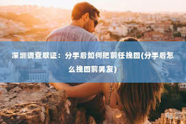 深圳调查取证：分手后如何把前任挽回(分手后怎么挽回前男友)