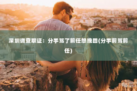 深圳调查取证：分手骂了前任想挽回(分手前骂前任)