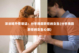 深圳婚外情取证：分手挽回前任的女生(分手挽回前任的女生心理)