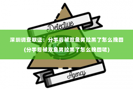 深圳调查取证：分手后被双鱼男拉黑了怎么挽回(分手后被双鱼男拉黑了怎么挽回呢)