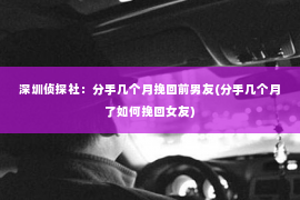 深圳侦探社：分手几个月挽回前男友(分手几个月了如何挽回女友)