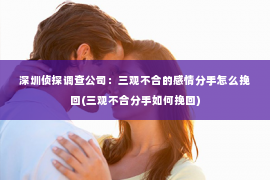 深圳侦探调查公司：三观不合的感情分手怎么挽回(三观不合分手如何挽回)