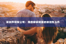 深圳市侦探公司：挽回破碎婚姻的狠招怎么办