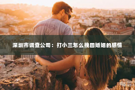 深圳市调查公司：打小三怎么挽回婚姻的感情