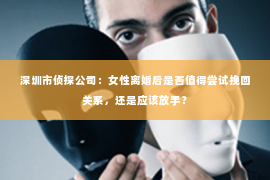 深圳市侦探公司：女性离婚后是否值得尝试挽回关系，还是应该放手？