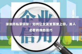 深圳市私家侦探：如何让女友重新爱上你，男人必看的挽回技巧