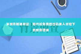 深圳市婚姻取证：如何避免挽回出轨男人时犯下的致命错误