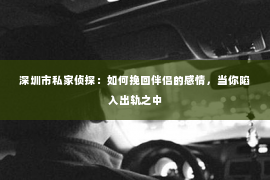 深圳市私家侦探：如何挽回伴侣的感情，当你陷入出轨之中