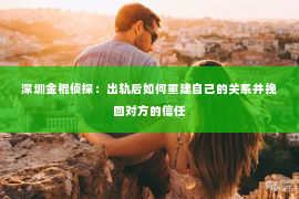 深圳金棍侦探：出轨后如何重建自己的关系并挽回对方的信任