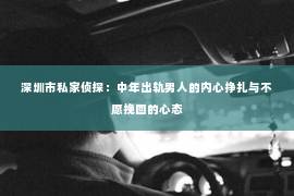 深圳市私家侦探：中年出轨男人的内心挣扎与不愿挽回的心态