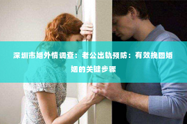 深圳市婚外情调查：老公出轨预防：有效挽回婚姻的关键步骤