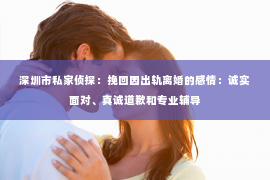深圳市私家侦探：挽回因出轨离婚的感情：诚实面对、真诚道歉和专业辅导