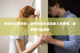深圳市私家侦探：如何重建与出轨男人的感情，拯救我们的关系