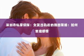 深圳市私家侦探：女友出轨后的挽回策略：如何重建感情