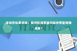 深圳市私家侦探：如何处理家暴问题并修复婚姻关系？