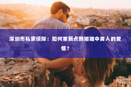 深圳市私家侦探：如何重新点燃婚姻中男人的爱情？