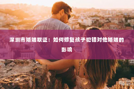 深圳市婚姻取证：如何修复孩子犯错对他婚姻的影响