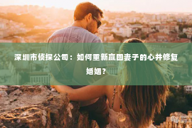 深圳市侦探公司：如何重新赢回妻子的心并修复婚姻？